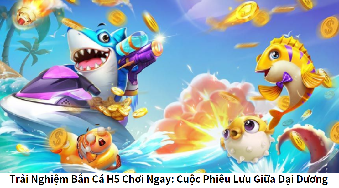 Trải Nghiệm Bắn Cá H5 Chơi Ngay: Cuộc Phiêu Lưu Giữa Đại Dương